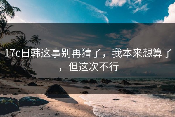 17c日韩这事别再猜了，我本来想算了，但这次不行