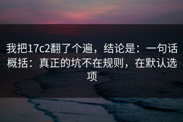 我把17c2翻了个遍，结论是：一句话概括：真正的坑不在规则，在默认选项