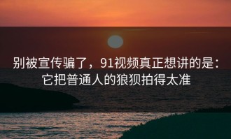 别被宣传骗了，91视频真正想讲的是：它把普通人的狼狈拍得太准