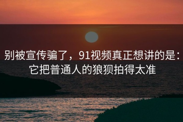 别被宣传骗了，91视频真正想讲的是：它把普通人的狼狈拍得太准