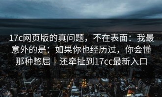 17c网页版的真问题，不在表面：我最意外的是：如果你也经历过，你会懂那种憋屈｜还牵扯到17cc最新入口