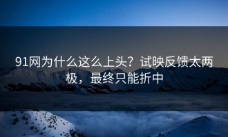 91网为什么这么上头？试映反馈太两极，最终只能折中