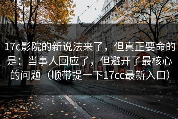 17c影院的新说法来了，但真正要命的是：当事人回应了，但避开了最核心的问题（顺带提一下17cc最新入口）