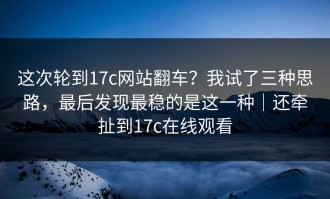 这次轮到17c网站翻车？我试了三种思路，最后发现最稳的是这一种｜还牵扯到17c在线观看