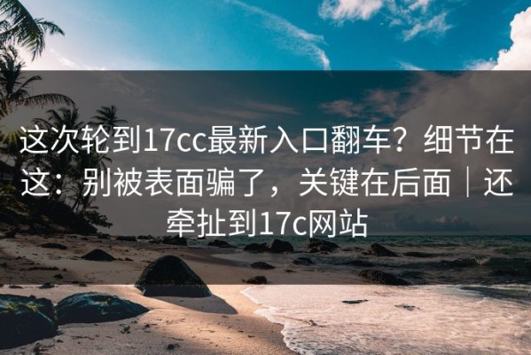 这次轮到17cc最新入口翻车？细节在这：别被表面骗了，关键在后面｜还牵扯到17c网站