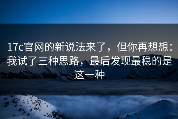 17c官网的新说法来了，但你再想想：我试了三种思路，最后发现最稳的是这一种