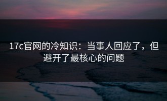 17c官网的冷知识：当事人回应了，但避开了最核心的问题