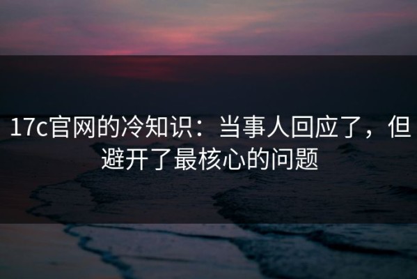 17c官网的冷知识：当事人回应了，但避开了最核心的问题