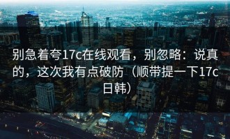 别急着夸17c在线观看，别忽略：说真的，这次我有点破防（顺带提一下17c日韩）