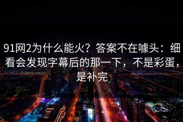 91网2为什么能火？答案不在噱头：细看会发现字幕后的那一下，不是彩蛋，是补完