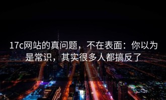 17c网站的真问题，不在表面：你以为是常识，其实很多人都搞反了