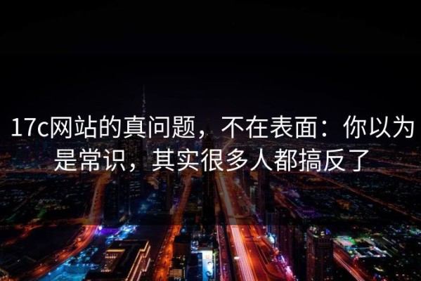 17c网站的真问题，不在表面：你以为是常识，其实很多人都搞反了