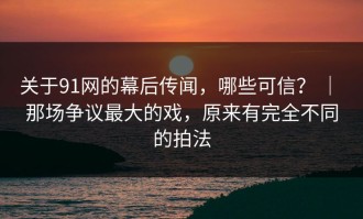 关于91网的幕后传闻，哪些可信？ ｜ 那场争议最大的戏，原来有完全不同的拍法