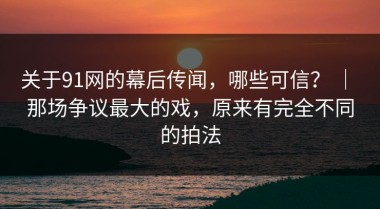 关于91网的幕后传闻，哪些可信？ ｜ 那场争议最大的戏，原来有完全不同的拍法