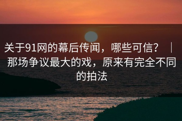 关于91网的幕后传闻，哪些可信？ ｜ 那场争议最大的戏，原来有完全不同的拍法