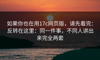 如果你也在用17c网页版，请先看完：反转在这里：同一件事，不同人讲出来完全两套