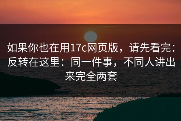 如果你也在用17c网页版，请先看完：反转在这里：同一件事，不同人讲出来完全两套