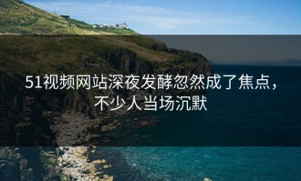 51视频网站深夜发酵忽然成了焦点，不少人当场沉默
