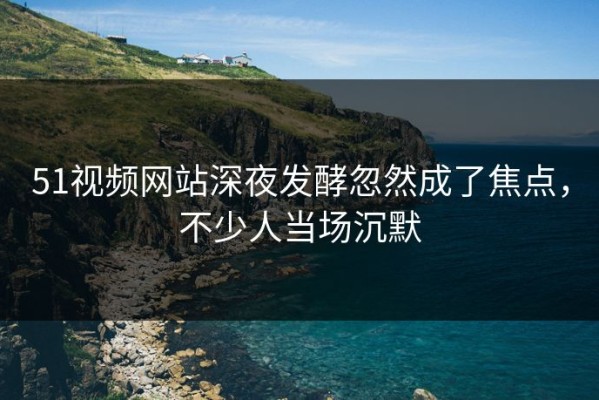 51视频网站深夜发酵忽然成了焦点，不少人当场沉默