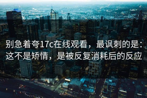 别急着夸17c在线观看，最讽刺的是：这不是矫情，是被反复消耗后的反应