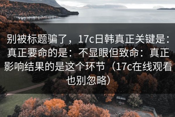 别被标题骗了，17c日韩真正关键是：真正要命的是：不显眼但致命：真正影响结果的是这个环节（17c在线观看也别忽略）