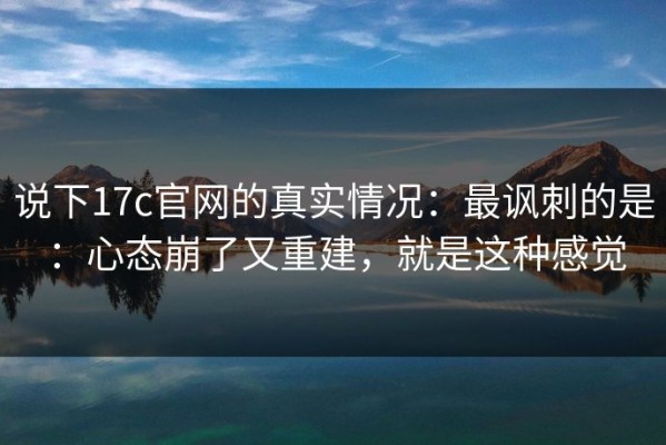 说下17c官网的真实情况：最讽刺的是：心态崩了又重建，就是这种感觉