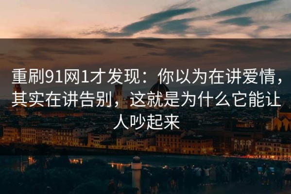 重刷91网1才发现：你以为在讲爱情，其实在讲告别，这就是为什么它能让人吵起来