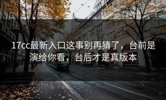 17cc最新入口这事别再猜了，台前是演给你看，台后才是真版本