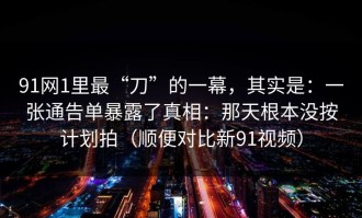 91网1里最“刀”的一幕，其实是：一张通告单暴露了真相：那天根本没按计划拍（顺便对比新91视频）