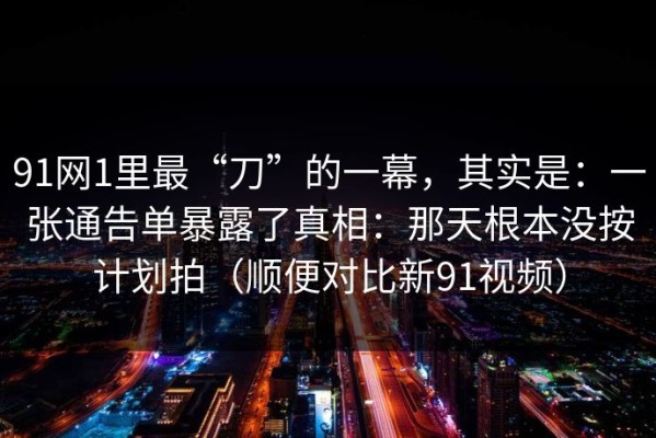 91网1里最“刀”的一幕，其实是：一张通告单暴露了真相：那天根本没按计划拍（顺便对比新91视频）