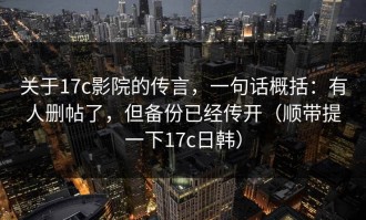 关于17c影院的传言，一句话概括：有人删帖了，但备份已经传开（顺带提一下17c日韩）