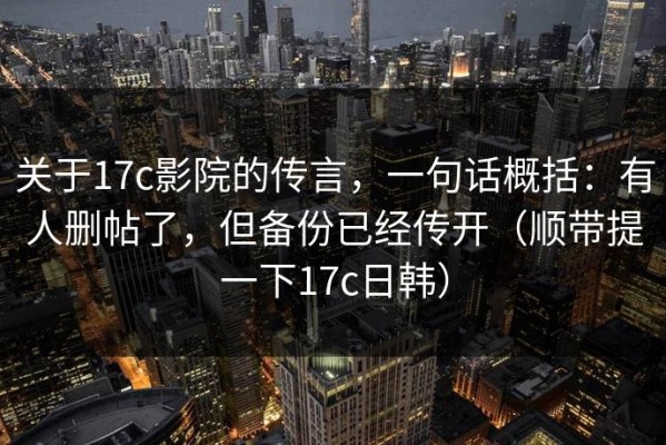 关于17c影院的传言，一句话概括：有人删帖了，但备份已经传开（顺带提一下17c日韩）