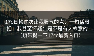 17c日韩这次让我服气的点：一句话概括：我甚至怀疑：是不是有人故意的（顺带提一下17cc最新入口）