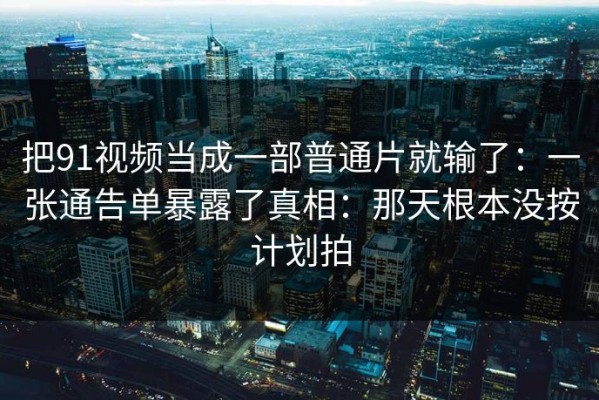 把91视频当成一部普通片就输了：一张通告单暴露了真相：那天根本没按计划拍