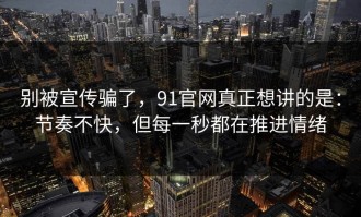 别被宣传骗了，91官网真正想讲的是：节奏不快，但每一秒都在推进情绪