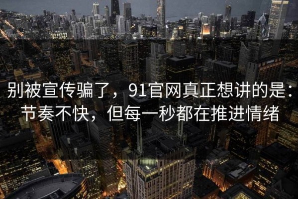 别被宣传骗了，91官网真正想讲的是：节奏不快，但每一秒都在推进情绪