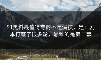 91黑料最值得夸的不是演技，是：剧本打磨了很多轮，最难的是第二幕