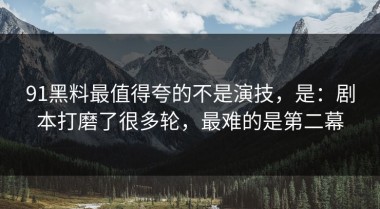 91黑料最值得夸的不是演技，是：剧本打磨了很多轮，最难的是第二幕