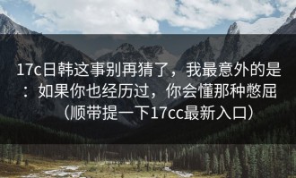 17c日韩这事别再猜了，我最意外的是：如果你也经历过，你会懂那种憋屈（顺带提一下17cc最新入口）