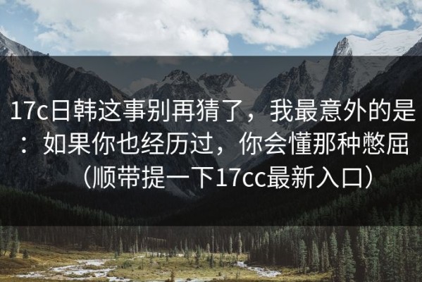 17c日韩这事别再猜了，我最意外的是：如果你也经历过，你会懂那种憋屈（顺带提一下17cc最新入口）