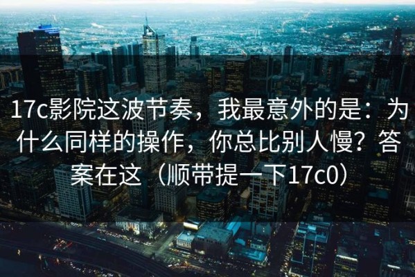 17c影院这波节奏，我最意外的是：为什么同样的操作，你总比别人慢？答案在这（顺带提一下17c0）