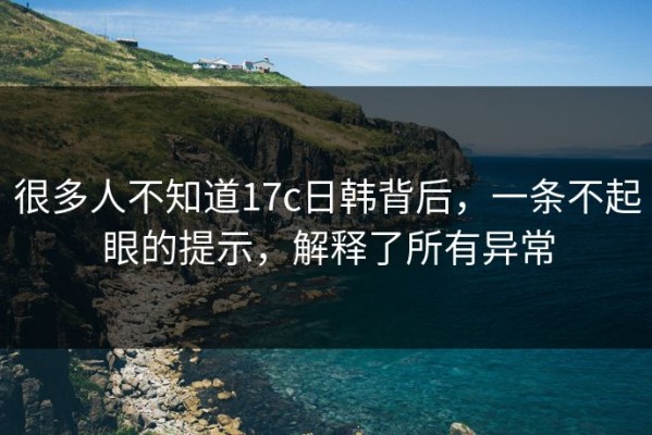 很多人不知道17c日韩背后，一条不起眼的提示，解释了所有异常