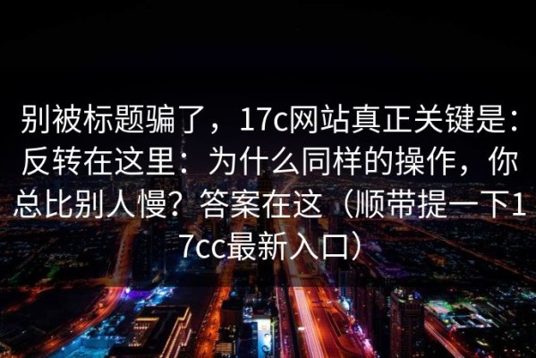 别被标题骗了，17c网站真正关键是：反转在这里：为什么同样的操作，你总比别人慢？答案在这（顺带提一下17cc最新入口）