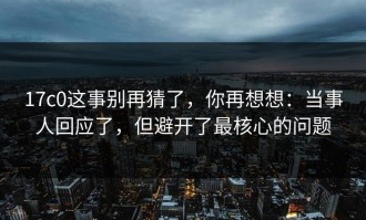 17c0这事别再猜了，你再想想：当事人回应了，但避开了最核心的问题