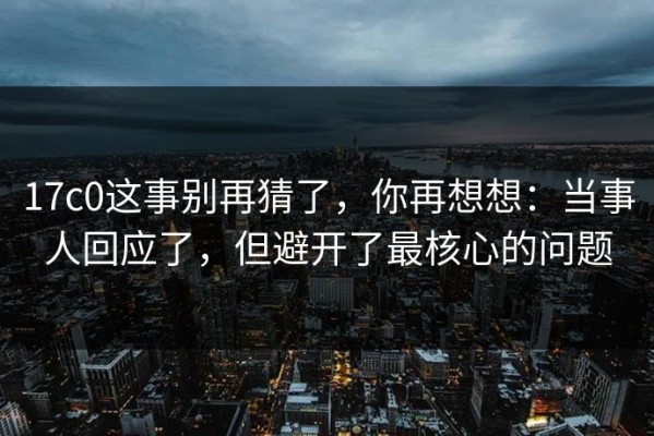 17c0这事别再猜了，你再想想：当事人回应了，但避开了最核心的问题