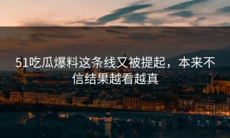 51吃瓜爆料这条线又被提起，本来不信结果越看越真