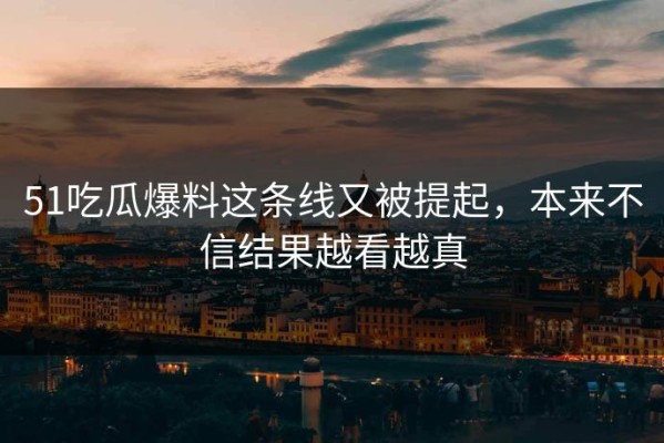 51吃瓜爆料这条线又被提起，本来不信结果越看越真