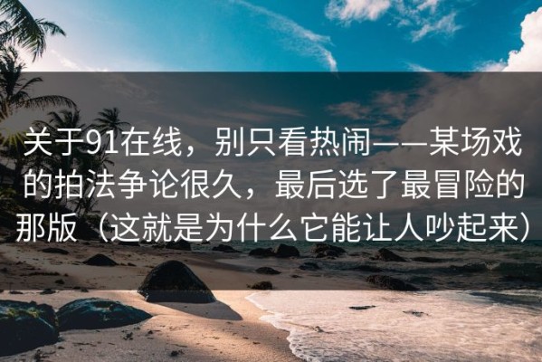 关于91在线，别只看热闹——某场戏的拍法争论很久，最后选了最冒险的那版（这就是为什么它能让人吵起来）