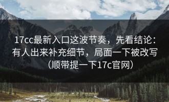 17cc最新入口这波节奏，先看结论：有人出来补充细节，局面一下被改写（顺带提一下17c官网）