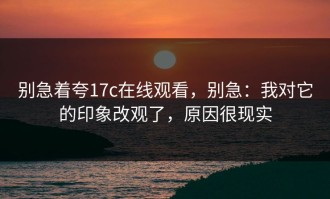 别急着夸17c在线观看，别急：我对它的印象改观了，原因很现实
